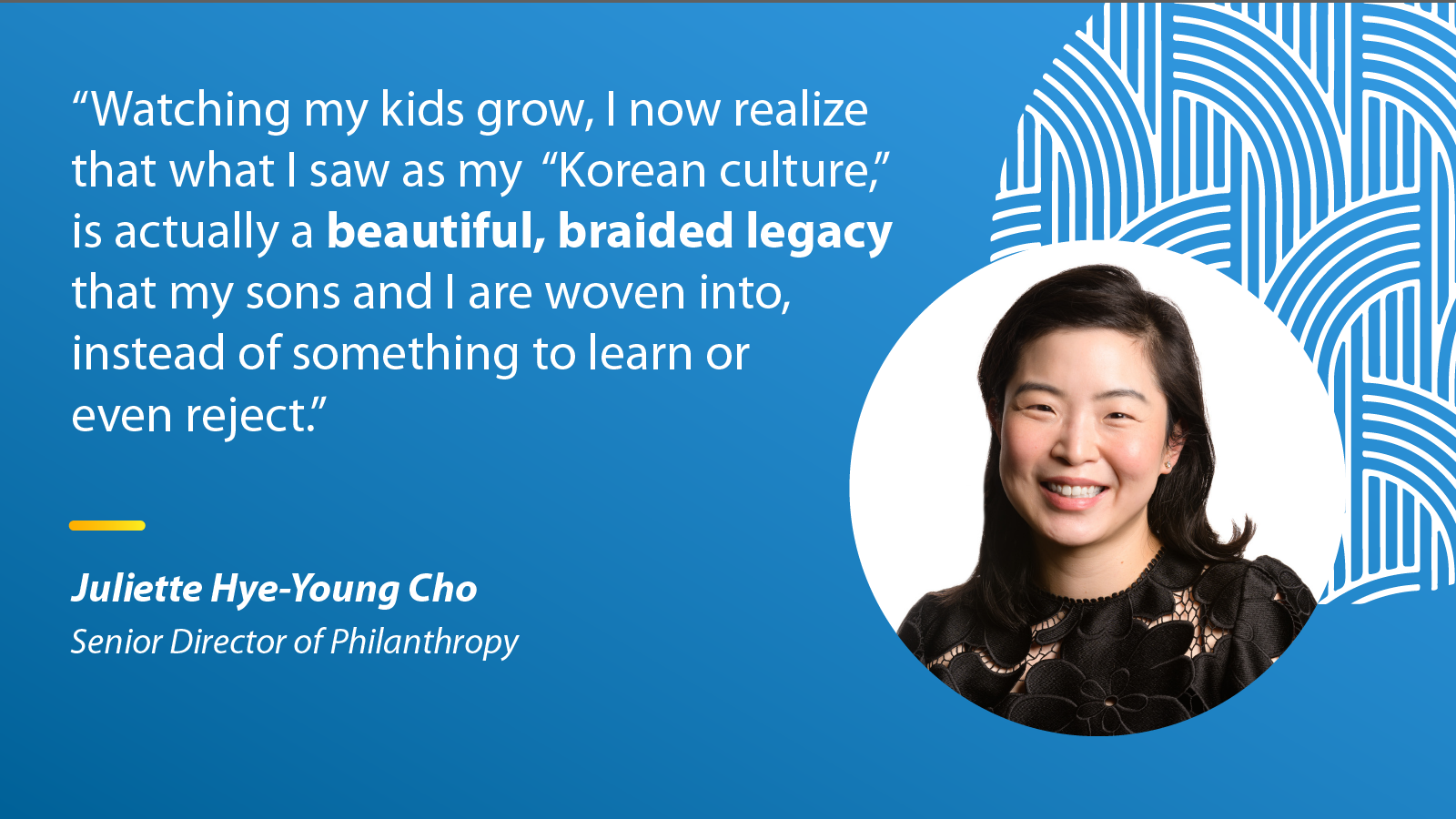 "Watching my kids grow, I now realize that what I saw as my 'Korean culture,' is actually a beautiful, braided legacy that my sons and I are woven into, instead of something to learn or even reject." - Juliette Hye-Young Cho, Senior Director of Philanthropy