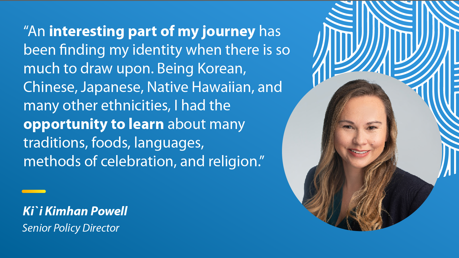 "An interesting part of my journey has been finding my identity when there is so much to draw upon. Being Korean, Chinese, Japanese, Native Hawaiian, and many other ethnicities, I had the opportunity to learn about many traditions, foods, languages, methods of celebration, and religion." Ki`i Kimhan Powell, Senior Policy Director