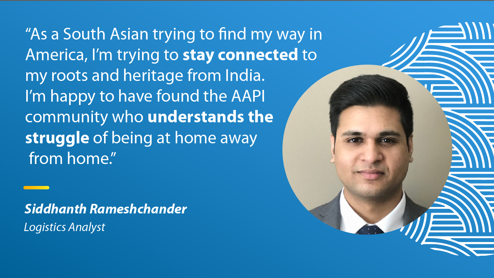 "As a South Asian trying to find my way in America, I'm trying to stay connected to my roots and heritage from India. I'm happy to have found the AAPI community who understands the struggle of being at home." - Siddhanth Rameshchander, Logistics Analytics