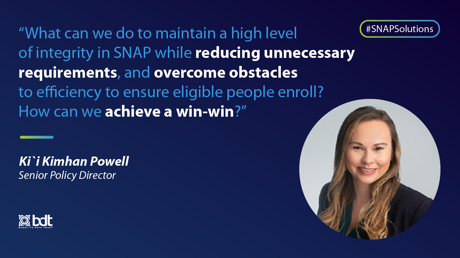 "What can we do to maintain a high level of integrity in SNAP while reducing unnecessary requirements, and overcome obstacles to efficiency to ensure eligible people enroll? How can we achieve a win-win?" - Kii Kimhan Powell